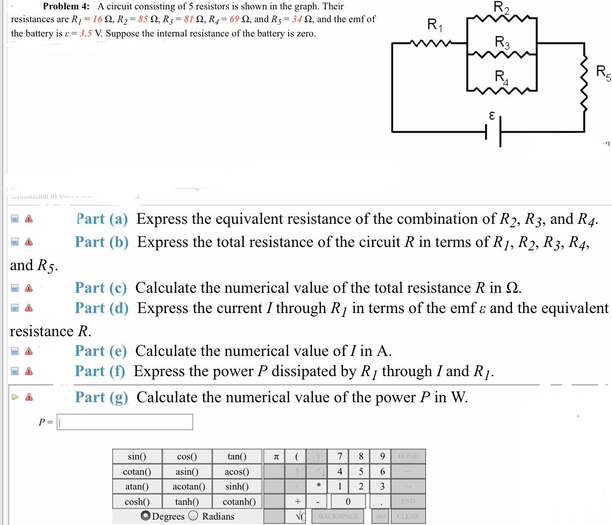 Problem 4: A circuit consisting of 5 resistors is shown in the graph. Their
resistances are R,-16 Ω, R,-85 Ω, R,-810, R4-69 Ω, and R5-34 Ω, and the emf of
the battery is 3.5 V. Suppose the internal resistance of the battery is zero
Part (a) Express the equivalent resistance of the combination of R2, R3, and R4.
Part (b) Express the total resistance of the circuit R in terms of R/, R2, R3, R4.
and R
Part(c) Calculate the numerical value of the total resistance R in Ω
Part (d) Express the current I through Rj in terms of the emf e and the equivalent
resistance R
Part (e) Calculate the numerical value of I in A
a Part (f) Express the power P dissipated by R/ through I and R)
Part (g) Calculate the numerical value of the power P in W.
cos(0
tan()
sin
HOME
cotanO asin acos
) sinh0
4 5 6
atan()acotan(
cosh
cotanhO
O Degrees Radians
BACKSPACE
CLEAR
