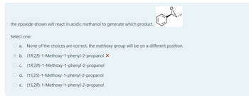 the epoxide shown will react in acidic methanol to generate which product.
Select one:
○ a. None of the choices are correct, the methoxy group will be on a different position.
b. (1R,25)-1-Methoxy-1-phenyl-2-propanol X
C.
(1R,2R)-1-Methoxy-1-phenyl-2-propanol
d. (15,25)-1-Methoxy-1-phenyl-2-propanol
e. (15,2R)-1-Methoxy-1-phenyl-2-propanol