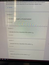 eiv
Make a free body diagram identifying all the forces acting on the Screamin
Demon Bobsled. Upload a snap shot of your free body diagram here.
1 Add file
Question 1*
Calculate the weight F, of loaded bobsled.
Your answer
Question 2 *
Calculate the force of gravity in the x-plane, Fey.
Your answer
Question 3 *
Calculate the force of gravity in the y-plane, Fay
Your answer
Question 4 *
What is the net force in the y-plane, Fnet,y?
Your answer
EPIC
DOLL
