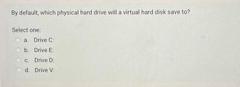 By default, which physical hard drive will a virtual hard disk save to?
Select one:
a. Drive C:
b. Drive E:
c. Drive D:
d. Drive V: