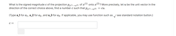 What is the signed magnitude c of the projection P(¹)→x(²)
of x (1)
onto x
? More precisely, let u be the unit vector in the
direction of the correct choice above, find a number c such that P(¹)→x(2) = cu.
(Type a_1 for a₁, a_2 for a2, and a_3 for a3. If applicable, you may use function such as see standard notation button.)
C =