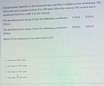 A graph shows Quantity on the horizontal axis and Price in dollars on the vertical axis. The
horizontal axis is numbered from 0 to 350 with 150 as the interval. The vertical axis is
numbered from 0 to 6 with 2 as the interval.
The identified points along D have the following coordinates:
(350,2)
The identified points along S have the following coordinates:
(350,6)
Which of the following is true when price is $2?
O surplus of 200 units.
O shortage of 100 units.
O shortage of 150 units.
h
O shortage of 200 units.
(150,6) (250,4)
(150,2) (250,4)
