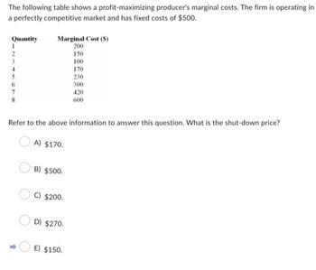 The following table shows a profit-maximizing producer's marginal costs. The firm is operating in
a perfectly competitive market and has fixed costs of $500.
Quantity
1
2
3
5
6
7
8
Marginal Cost (S)
200
150
A) $170.
Refer to the above information to answer this question. What is the shut-down price?
B) $500.
C) $200.
D) $270.
100
170
230
300
E) $150.
420
600