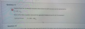 Question 111
x
Suppose there are 10 identical consumers whose desire for stuff-crust pizza can be represented by
P=10-4D
Which of the follow equations represents the aggregated inverse demand for all 10 consumers?
Selected Answer:
P-100-100D
Question 12
You love peanut butter. You hear on the news that 50 percent of the peanut crop in the South has been wiped out by drought and that this sta