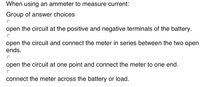 When using an ammeter to measure current:
Group of answer choices
open the circuit at the positive and negative terminals of the battery.
open the circuit and connect the meter in series between the two open
ends.
open the circuit at one point and connect the meter to one end.
connect the meter across the battery or load.
