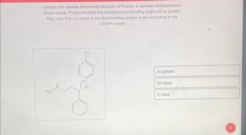 Consider the skeletal (line-bond) structure of Prozac, a common antidepressant,
shown below. Predict whether the indicated local bonding angle will be greater
than, less than, or equal to the ideal bonding angles angle according to the
VSEPR model.
A) greater
B) equal
C) less