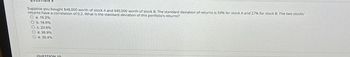Suppose you bought $48,000 worth of stock A and $80,000 worth of stock B. The standard deviation of returns is 59% for stock A and 27% for stock B. The two stocks'
returns have a correlation of 0.2. What is the standard deviation of this portfolio's returns?
a. 15.2%
b. 18.6%
c. 23.6%
O d. 26.9%
O e. 30.4%
QUESTION 10