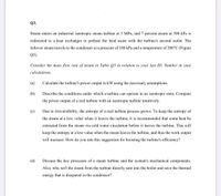 Q3.
Steam enters an industrial isentropic steam turbine at 3 MPa, and 7 percent steam at 500 kPa is
redirected to a heat exchanger to preheat the feed water with the turbine's second outlet. The
leftover steam travels to the condenser at a pressure of 100 kPa and a temperature of 200°C (Figure
Q3).
Consider the mass flow rate of steam in Table Q3 in relation to your last ID. Number in your
calculations.
(а)
Calculate the turbine's power output in kW using the necessary assumptions.
(b)
Describe the conditions under which a turbine can operate in an isentropic state. Compare
the power output of a real turbine with an isentropic turbine intuitively.
(c)
Due to irreversibility, the entropy of a real turbine process grows. To keep the entropy of
the steam at a low value when it leaves the turbine, it is recommended that some heat be
extracted from the steam via cold water circulation before it leaves the turbine. This will
keep the entropy at a low value when the steam leaves the turbine, and thus the work output
will increase. How do you rate this suggestion for boosting the turbine's efficiency?
(d)
Discuss the key processes of a steam turbine and the system's mechanical components.
Also, why isn't the steam from the turbine directly sent into the boiler and save the thermal
energy that is disepated in the condensor?
