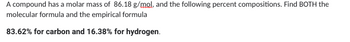 A compound has a molar mass of 86.18 g/mol, and the following percent compositions. Find BOTH the
molecular formula and the empirical formula
83.62% for carbon and 16.38% for hydrogen.