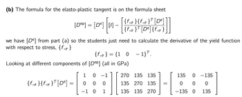 (b) The formula for the elasto-plastic tangent is on the formula sheet
[Dep] = [de]
109] [11-|
{f₁0 }{f₁0}T [De]
{f₁0}T [De] {f₁0 }
we have [De] from part (a) so the students just need to calculate the derivative of the yield function
with respect to stress, {f, }
{f₁o} = {1 0 -1}.
Looking at different components of [Dep] (all in GPa)
1
0 1
270 135 135
135 0 - 135
{f₁0}{f₁0}T [De]
=
ооо
E
135 270 135 =
0 0 0
1 0 1 ||
135 135 270
J
-135 0 135