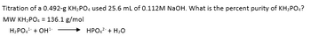 Titration of a 0.492-g KH₂PO4 used 25.6 mL of 0.112M NaOH. What is the percent purity of KH₂PO4?
MW KH₂PO4 = 136.1 g/mol
H₂PO4¹ + OH¹
HPO4² + H₂O