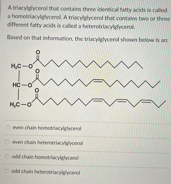 A triacylglycerol that contains three identical fatty acids is called
a homotriacylglycerol. A triacylglycerol that contains two or three
different fatty acids is called a heterotriacylglycerol.
Based on that information, the triacylglycerol shown below is an:
H₂C-O
HC-O
W
0
H₂C-O
even chain homotriacylglycerol
Oeven chain heterotriacylglycerol
Oodd chain homotriacylglycerol
Oodd chain heterotriacylglycerol