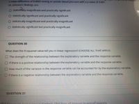 a mean difference of 0.0005 mmHg in systolic blood pressure with a p value of 0.001.
analyses a
Dr. Johnson's findings are:
O statistically insignificant and practically significant
O statistically significant and practically significant
O statistically insignificant and practically insignificant
O statistically significant but practically insignificant
QUESTION 30
What does the R-squared value tell you in linear regression? (CHOOSE ALL THAT APPLY)
The strength of the relationship between the explanatory variable and the response variable.
If there is a positive relationship between the explanatory variable and the response variable.
How much of the varlance in the response variable can be accounted for by the explanatory variable.
if there is a negative relationship between the explanatory variable and the response variable.
QUESTION 31
spers to saegl.onswers,
