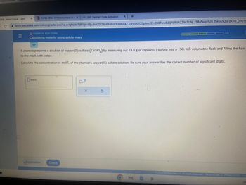 EKS-Alasia Fuqua - Learn
- с
x +
www-awu.aleks.com/alekscgi/x/Isl.exe/10_u-IgNslkr7j8P3jH-IBjuJnuCDtT6kRBabGFF3MOAKZ_UVXON202g-ixuJZm238TwwEdQh9PVhZZ9cTUNJ_PMuFaspYUiv_fbkp55QbEdK10_OPo?1
X
=
12PM SPAN 101 Instructions to XVHL Central | Code Activation
O CHEMICAL REACTIONS
Calculating molarity using solute mass
mol/L
A chemist prepares a solution of copper (II) sulfate (CuSO4) by measuring out 23.8 g of copper(II) sulfate into a 150. mL volumetric flask and filling the flask
to the mark with water.
Calculate the concentration in mol/L of the chemist's copper(II) sulfate solution. Be sure your answer has the correct number of significant digits.
Explanation
Check
X
S
M
1 3/5
© 2023 McGraw Hill LLC. All Rights Reserved.
Terms of Use | Privacy Center A
Ja