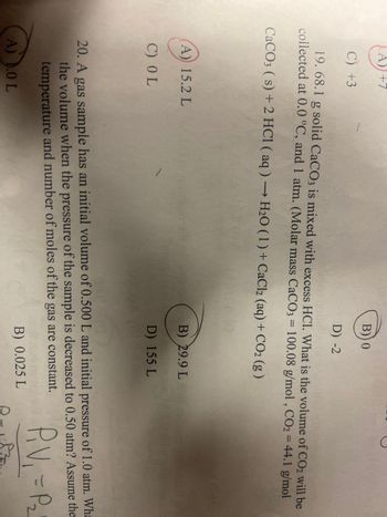 ## Chemistry Problem Set

### Problem 19:
Given: 68.1 g of solid CaCO₃ is mixed with excess HCl. Determine the volume of CO₂ collected at 0.0°C and 1 atm. (Molar mass: CaCO₃ = 100.08 g/mol, CO₂ = 44.1 g/mol)

Equation: 
\[ \text{CaCO}_3 (s) + 2 \text{HCl} (aq) \rightarrow \text{H}_2\text{O} (l) + \text{CaCl}_2 (aq) + \text{CO}_2 (g) \]

**Options:**
- (A) **15.2 L** 
- (B) 0 
- (C) +3 
- (D) +7 

**Correct Answer: (A) 15.2 L**

### Problem 20:
A gas sample has an initial volume of 0.500 L and an initial pressure of 1.0 atm. What is the volume when the pressure of the sample is decreased to 0.50 atm? Assume the temperature and number of moles of the gas are constant.

**Options:**
- (A) 0 L
- (B) **0.99 L** 
- (C) 0.025 L
- (D) 155 L 

**Correct Answer: (B) 0.99 L**

### Explanation:
For the first problem, the given chemical reaction is used to calculate the number of moles of CO₂ produced and then the volume using the ideal gas law.

In the second problem, Boyle's Law (P₁V₁ = P₂V₂) is used to find the new volume of the gas when the pressure changes while keeping the temperature constant.