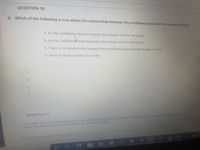 QUESTION 10
6) Which of the following is true about the relationship between the confidence level and the margin of error?
a. As the confidence level increases, the margin of error increases
b. As the confidencelevel increases, the margin of error decreases
c. There is no relationship between the confidence level and the margin of error
d. None of these answers is correct
QUESTION 11
Arandom sample of 40 adults has a mean annual earnings of 53120. Assume the population standard deviation is $677. Con
struct the 95% confidence interval for the population mean.
Save Al Ans
Click Save and Subrit to cane ond subnit.Chok Soue All Answers to save all ansuers
(99+
