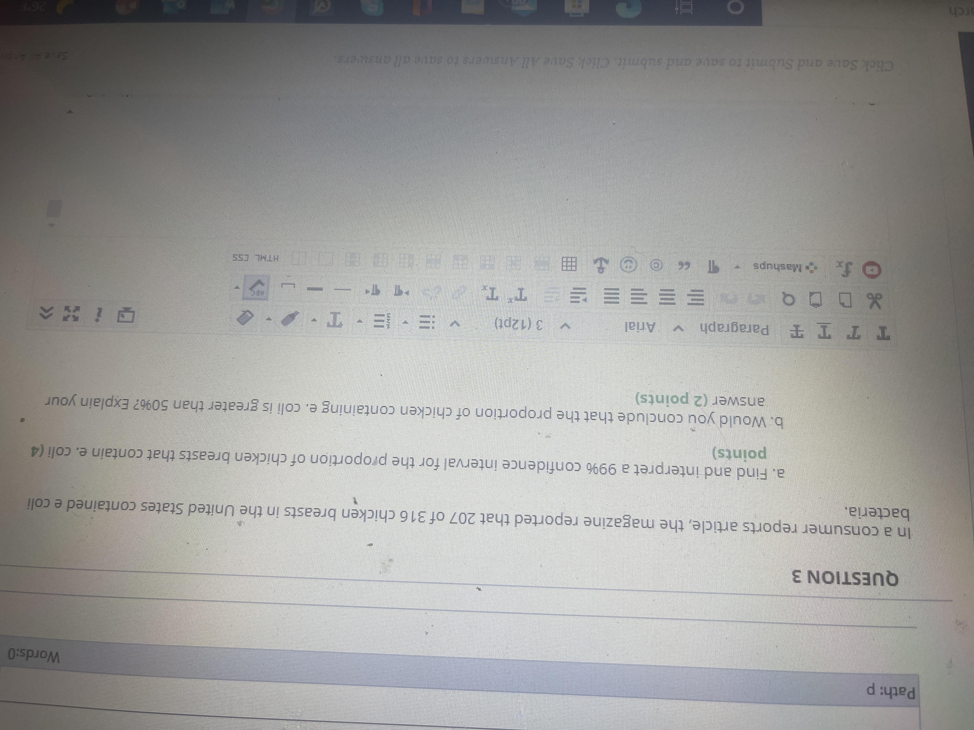 Words:O
QUESTION 3
In a consumer reports article, the magazine reported that 207 of 316 chicken breasts in the United States contained e coli
bacteria.
a. Find and interpret a 99% confidence interval for the proportion of chicken breasts that contain e. coli (4
points)
b. Would you conclude that the proportion of chicken containing e. coli is greater than 50%? Explain your
answer (2 points)
TTTT Paragraph v
Arial
3 (12pt)
,エ、ヨ-三/
o0口%
三三三三三 *
HTHL CSS
Click Saue and Submit to save and submit. Click Save All Answers to save all answers
erch
He 9.
3)
