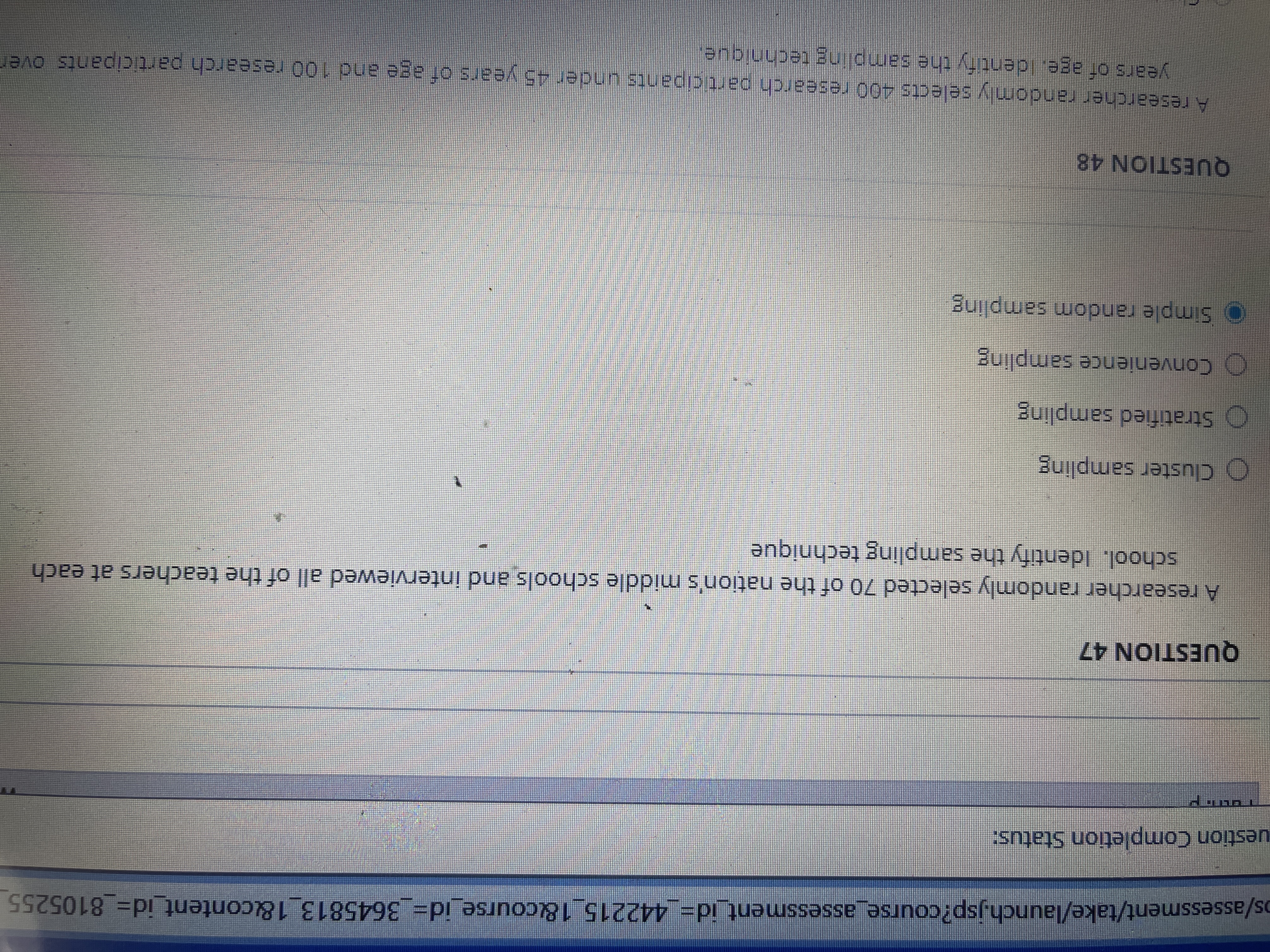 os/assessment/take/launch.jsp?course_assessment_id%3D_442215_18course_id%3D_3645813_1&content_id=D 8105255
uestion Completion Status:
QUESTION 47
A researcher randomly selected 70 of the nation's middle schools and interviewed all of the teachers at each
school. Identify the sampling technique
O Cluster sampling
O Stratified sampling
O Convenience sampling
O Simple random sampling
QUESTION 48
A researcher randomly selects 400 research participants under 45 years of age and 100 research participants over
years of age. Ident fy the sampling technicue.
