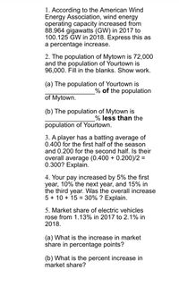 1. According to the American Wind
Energy Association, wind energy
operating capacity increased from
88.964 gigawatts (GW) in 2017 to
100.125 GW in 2018. Express this as
a percentage increase.
2. The population of Mytown is 72,000
and the population of Yourtown is
96,000. Fill in the blanks. Show work.
(a) The population of Yourtown is
% of the population
of Mytown.
(b) The population of Mytown is
% less than the
population of Yourtown.
3. A player has a batting average of
0.400 for the first half of the season
and 0.200 for the second half. Is their
overall average (0.400 + 0.200)/2 =
0.300? Explain.
4. Your pay increased by 5% the first
year, 10% the next year, and 15% in
the third year. Was the overall increase
5 + 10 + 15 = 30% ? Explain.
5. Market share of electric vehicles
rose from 1.13% in 2017 to 2.1% in
2018.
(a) What is the increase in market
share in percentage points?
(b) What is the percent increase in
market share?
