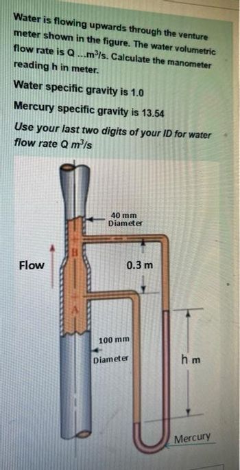 Water is flowing upwards through the venture
meter shown in the figure. The water volumetric
flow rate is Q...m³/s. Calculate the manometer
reading h in meter.
Water specific gravity is 1.0
Mercury specific gravity is 13.54
Use your last two digits of your ID for water
flow rate Q m³/s
Flow
40 mm
Diameter
0.3 m
100 mm
Diameter
hm
Mercury