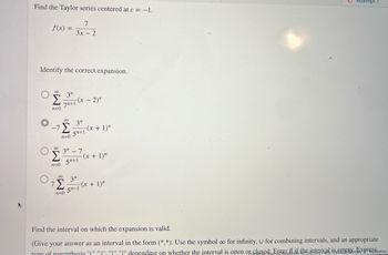 Find the Taylor series centered at c = -1.
7
3x - 2
f(x) =
Identify the correct expansion.
'S
n=0
-7
80
n=0
3"
7+1
80
n=0
-(x - 2)"
3"
5+1
3″ − 7
5n+1
-(x + 1)"
-(x + 1)"
7
'Σ -(x + 1)"
8 3"
5n-1
n=0
Attempt
Find the interval on which the expansion is valid.
(Give your answer as an interval in the form (*,*). Use the symbol oo for infinity, U for combining intervals, and an appropriate
type of parenthesis "C".")". "I"."" depending on whether the interval is open or closed Enter if the interval is empty Fixpresblisher: