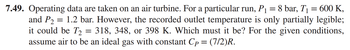 7.49. Operating data are taken on an air turbine. For a particular run, P₁ = 8 bar, T₁ = 600 K,
and P₂ = 1.2 bar. However, the recorded outlet temperature is only partially legible;
P2
it could be T₂ = 318, 348, or 398 K. Which must it be? For the given conditions,
assume air to be an ideal gas with constant Cp = (7/2)R.