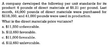 A company developed the following per unit standards for its
product: 6 pounds of direct materials at $5.21 per pound. Last
month, 44,000 pounds of direct materials were purchased for
$218,350, and 41,000 pounds were used in production.
What is the direct materials price variance?
a. $11,550 unfavorable.
b. $12,650 favorable.
c. $11,000 favorable.
d. $12,650 unfavorable.