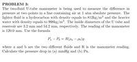 PROBLEM 3:
The two-fluid U-tube manometer is being used to measure the difference in
pressure at two points in a line containing air at 1 atm absolute pressure. The
lighter fluid is a hydrocarbon with density equals to 812kg/m³ and the heavier
water with density equals to 998kg/m³. The inside diameters of the U tube and
reservoir are 3.2 mm and 54.2 mm, respectively. The reading of the manometer
is 120.0 mm. Use the formula
Pa – P, = R(pa – P6)g
-
where a and b are the two different fluids and R is the manometer reading.
Calculate the pressure drop in (a) mmHg and (b) Pa.
