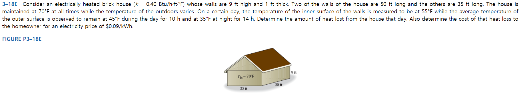 3-18E Consider an electrically heated brick house (k = 0.40 Btu/h ft-°F) whose walls are 9 ft high and 1 ft thick. Two of the walls of the house are 50 ft long and the others are 35 ft long. The house is
maintained at 70°F at all times while the temperature of the outdoors varies. On a certain day, the temperature of the inner surface of the walls is measured to be at 55°F while the average temperature of
the outer surface is observed to remain at 45°F during the day for 10 h and at 35°F at night for 14 h. Determine the amount of heat lost from the house that day. Also determine the cost of that heat loss to
the homeowner for an electricity price of $0.09/kWh.
FIGURE P3-18E
9 ft
TiD=70°F
50 ft
35 ft
