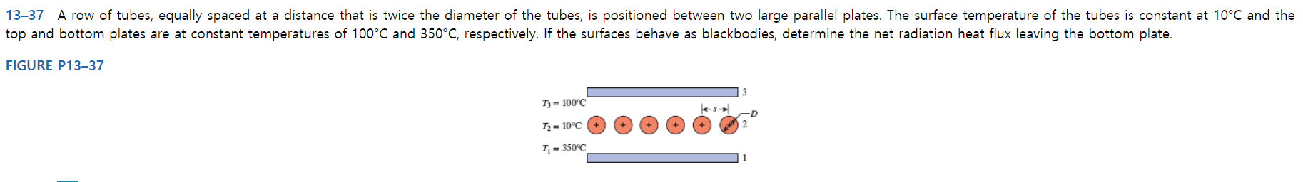 13-37 A row of tubes, equally spaced at a distance that is twice the diameter of the tubes, is positioned between two large parallel plates. The surface temperature of the tubes is constant at 10°C and the
top and bottom plates are at constant temperatures of 100°C and 350°C, respectively. If the surfaces behave as blackbodies, determine the net radiation heat flux leaving the bottom plate.
FIGURE P13–37
T3= 100°C
T2 = 10°C
T = 350°C
