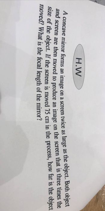 H.W
A concave mirror forms an image on a screen twice as large as the object. Both object
and screen are then moved to produce an image on the screen that is three times the
size of the object. If the screen is moved 75 cm in the process, how far is the object
moved? What is the focal length of the mirror?