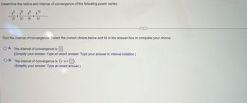 Determine the radius and interval of convergence of the following power series.
x6x⁹
x12
2! 3! 4!
5!
+
+
...
Find the interval of convergence. Select the correct choice below and fill in the answer box to complete your choice.
OA. The interval of convergence is
(Simplify your answer. Type an exact answer. Type your answer in interval notation.)
OB. The interval of convergence is {x: x=}.
(Simplify your answer. Type an exact answer.)