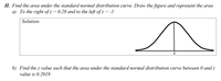 II. Find the area under the standard normal distribution curve. Draw the figure and represent the area
a) To the right of z = 0.29 and to the left of z = -1
Solution:
b) Find the z value such that the area under the standard normal distribution curve between 0 and z
value is 0.2019
