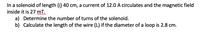 In a solenoid of length (i) 40 cm, a current of 12.0 A circulates and the magnetic field
inside it is 27 mT.
a) Determine the number of turns of the solenoid.
b) Calculate the length of the wire (L) if the diameter of a loop is 2.8 cm.
