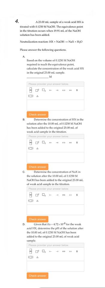 4.
A 25.00 mL sample of a weak acid HX is
titrated with 0.1250 M NaOH. The equivalence point
in the titration occurs when 19.91 mL of the NaOH
solution has been added.
Neutralization reaction: HX + NaOH → NaX + H₂O
Please answer the following questions.
A.
B.
Based on the volume of 0.1250 M NaOH
required to reach the equivalence point,
calculate the concentration of the weak acid HX
in the original 25.00 mL sample.
M
D.
Please provider your answer below.
0² 0,
(0)
Check answer
Determine the concentration of HX in the
solution after the 10.00 mL of 0.1250 M NaOH
has been added to the original 25.00 mL of
weak acid sample in the titration.
Please provider your answer below.
号
(0)
Check answer
Check answer
C.
Determine the concentration of NaX in
the solution after the 10.00 mL of 0.1250 M
NaOH has been added to the original 25.00 mL
of weak acid sample in the titration.
Please provider your answer below.
0₂
←
A
←
Check answer
$
←
→
← $
Given that Ka = 4.72x10-8 for the weak
acid HX, determine the pH of the solution after
the 10.00 mL of 0.1250 M NaOH has been
added to the original 25.00 mL of weak acid
sample.
Please provider your answer below.
← $
4 $