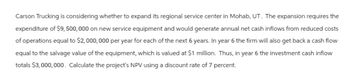 Carson Trucking is considering whether to expand its regional service center in Mohab, UT. The expansion requires the
expenditure of $9,500,000 on new service equipment and would generate annual net cash inflows from reduced costs
of operations equal to $2,000,000 per year for each of the next 6 years. In year 6 the firm will also get back a cash flow
equal to the salvage value of the equipment, which is valued at $1 million. Thus, in year 6 the investment cash inflow
totals $3,000,000. Calculate the project's NPV using a discount rate of 7 percent.