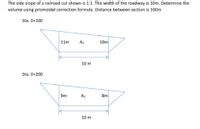 The side slope of a railroad cut shown is 1:1. The width of the roadway is 10m. Determine the
volume using prismoidal correction formula. Distance between section is 100m
Sta. 0+100
11m
A:
10m
10 m
Sta. 0+200
9m
Az
8m
10 m
