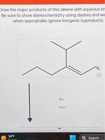 Draw the major products of this alkene with aqueous br
Be sure to show stereochemistry using dashes and we
when appropriate. Ignore inorganic byproducts.
54°F
Surpu
Br₂
H₂O
Q Search