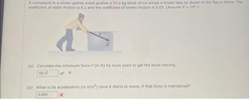 A contestant in a winter games event pushes a 55.0 kg block of ice across a frozen lake as shown in the figure below. The
coefficient of static friction is 0.1 and the coefficient of kinetic friction is 0.03. (Assume 0 = 18⁰.)
(a) Calculate the minimum force F (in N) he must exert to get the block moving.
58.57
✔N
(b) What is its acceleration (in m/s2) once it starts to move, if that force is maintained?
0.689
x