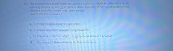 25. The engagement team wants to create a custom analytic to visualize a large
quantity of data requiring extensive data cleansing. Which approach is most
efficient and effective to meet their needs?
(Select the best answer.)
a. Involve a data analytics specialist
b. o Create a custom analytic using Power Bl
c. O Create a custom analytic using the Excel Analytics Toolbar
d. o Purchase a Tableau license for the audit team
