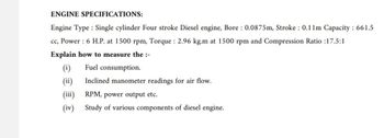 ENGINE SPECIFICATIONS:
Engine Type: Single cylinder Four stroke Diesel engine, Bore: 0.0875m, Stroke: 0.11m Capacity: 661.5
cc, Power: 6 H.P. at 1500 rpm, Torque: 2.96 kg.m at 1500 rpm and Compression Ratio :17.5:1
Explain how to measure the :-
(i)
Fuel consumption.
(ii)
Inclined manometer readings for air flow.
(iii)
RPM, power output etc.
(iv) Study of various components of diesel engine.