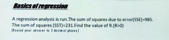 Basics of regression
A regression analysis is run. The sum of squares due to error(SSE)=985.
The sum of squares (SST)=231. Find the value of R.(R>0)
(Round your answer to 2 decimal places)