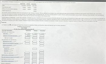 The controller of Bridgeport Housewares Inc. instructs you to prepare a monthly cash budget for the next three months. You are presented with the following budget information:
October
September
October November
$125,000 $154,000 $201,000
53,000 66,000
72,000
76,000
48,000
44,000 46,000
The company expects to sell about 10% of its merchandise for cash. Of sales on account, 70% are expected to be collected in the month following the sale and the remainder the following month (second month following sale). Depreciation,
Insurance, and property tax expense represent $6,000 of the estimated monthly manufacturing costs. The annual Insurance premium is paid in January, and the annual property taxes are paid in December. Of the remainder of the manufacturing
costs, 80% are expected to be paid in the month in which they are incurred and the balance in the following month.
Sales
Manufacturing costs
Selling and administrative expenses
Capital expenditures
Current assets as of September 1 include cash of $48,000, marketable securities of $68,000, and accounts receivable of $139,000 ($30,000 from July sales and $109,000 from August sales). Sales on account for July and August were $100,000 and
$109,000, respectively. Current liabilities as of September 1 include $5,000 of accounts payable incurred in August for manufacturing costs. All selling and administrative expenses are paid in cash in the period they are incurred. An estimated income
tax payment of $18,000 will be made in October. Bridgeport's regular quarterly dividend of $6,000 is expected to be declared in October and paid in November. Management desires to maintain a minimum cash balance of $47,000.
Required:
1. Prepare a monty cash budget and supporting schedules for September, October, and November. Assume 360 days per year for interest calculations.
Bridgeport Housewares Inc.
Cash Budget
For the Three Months Ending November 30
Line Item Description
Estimated cash receipts from:
Cash sales
- V
Collection of accounts receivable
Total cash receipts
Less estimated cash payments for:
Manufacturing costs -✓
Selling and administrative expenses.
✓
Capital expenditures
Other purposes:
Income tax
Dividends
✓
✓
Total cash payments
Cash increase or (decrease)
Plus cash balance at beginning of month
Cash balance at end of month
Less minimum cash balance
Excess or (deficiency)
✓
✓
September
✓
106,300 ✓
12.500
October
November
15,400
300 00 0
300 000 0000000