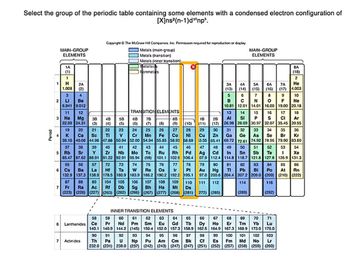 Select the group of the periodic table containing some elements with a condensed electron configuration of
[X]ns2(n-1)dnp.
Period
Copyright © The McGraw-Hill Companies, Inc. Permission required for reproduction or display
MAIN-GROUP
ELEMENTS
Metals (main-group)
Metals (transition)
MAIN-GROUP
ELEMENTS
Metals (inner transition).
-
1A
(1)
1
H
2A
1.008
(2)
3
4
2
LI
Be
Metalloids
Nonmetals
8A
(18)
2
ЗА
4A
5A 6A
7A
He
(13)
(14)
(15)
(16)
(17) 4.003
5
6
7
8
9
10
B
C
N
F Ne
6.941 9.012
10.81
12.01
14.01 16.00 19.00 20.18
11
12
TRANSITION ELEMENTS
13
14
15
16
" w
3 Na Mg
38
4B
5B
68
7B
8B-
1B 2B AI Si
P
S
22.99 24.31
(3)
(4)
(5)
(6)
(7)
(8)
(9)
(10)
(11)
19
20
21
22
23
24
25
26
27
28
29
(12) 26.98
31
28.09 30.97
32.07
17 18
CI Ar
35.45 39.95
K Ca Sc
Ti
V
Cr
Mn
Fe
Co
Ni
37
38
40
41
42
Zr
Nb
Mo
95.94
55 56 57
6 Cs Ba La
73
74
W
183.9
104 105 106
7
39.10 40.08 44.96 47.88 50.94 52.00 54.94 55.85
39
5 Rb Sr Y
85.47 87.62 88.91 91.22 92.91
72
Hf Ta
132.9 137.3 138.9 178.5 180.9
87
88 89
Fr Ra Ac Rf Db Sg
(223) (226) (227) (263) (262) (266) (267) (277) (268) (281) 272) (285)
58.93 58.69
43
Tc
(98)
44 45 46
Ru Rh Pd
101.1 102.9 106.4
47
48
49
75
76
77
78
79
Re Os
Ir
Pt
Au
186.2
190.2 192.2 195.1
82
Hg TI Pb
97.0 200.6 204.4 207.2 209.0
107 108 109 110 111 112
Bh Hs Mt Ds
Ag Cd In
07.9 112.4 114.8
80
30
32 33 34 35 36
Cu Zn Ga Ge As Se Br Kr
3.55 65.41 69.72 72.61 74.92 78.96 79.90 83.80
50 51 52 53
Sn Sb Te 1 Xe
118.7 121.8 127.6 126.9 131.3
54
81
83
Bi
84 85 86
Po At Rn
(209) (210) (222)
114
116
(289)
(292)
INNER TRANSITION ELEMENTS
58
6 Lanthanides Ce
7
Actinides
59 60 61
Pr Nd Pm
140.1 140.9 144.2 (145)
90 91 92 93
Th Pa U Np
232.0 (231) 238.0 (237)
98
62 63 64 65 66 67
69 70
Sm
Gd Tb Dy Ho Er Tm Yb Lu
150.4 152.0 157.3 158.9 162.5 164.9 167.3 168.9 173.0 175.0
94 95 96 97
99 100 101 102 103
Pu Am Cm Bk Cf Es Fm Md No Lr
(242) (243) (247) (247) (251) (252) (257) (258) (259) (260)
68
71