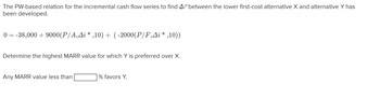 The PW-based relation for the incremental cash flow series to find A/* between the lower first-cost alternative X and alternative Y has
been developed.
0=-38,000+9000(P/A‚Â¡ *,10) + (-2000(P/F,Ai*,10))
Determine the highest MARR value for which Y is preferred over X.
Any MARR value less than
% favors Y.