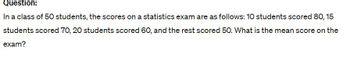 Question:
In a class of 50 students, the scores on a statistics exam are as follows: 10 students scored 80, 15
students scored 70, 20 students scored 60, and the rest scored 50. What is the mean score on the
exam?