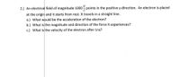 2.) An electrical field of magnitude 1000 points in the positive y-direction. An electron is placed
at the origin and it starts from rest. It travels in a straight line.
a.) What would be the acceleration of the electron?
b.) What is the magnitude and direction of the force it experiences?
c.) What is the velocity of the electron after 1ns?
