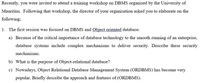 Recently, you were invited to attend a training workshop on DBMS organised by the University of
Mauritius. Following that workshop, the director of your organisation asked you to elaborate on the
following;
1. The first session was focused on DBMS and Qbject oriented database.
a) Because of the critical importance of database technology to the smooth running of an enterprise,
database systems include complex mechanisms to deliver security. Describe these security
mechanisms.
b) What is the purpose of Object-relational database?
c) Nowadays, Object Relational Database Management System (ORDBMS) has become very
popular. Briefly describe the approach and features of (ORDBMS).
