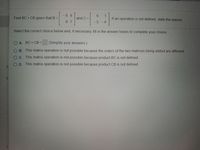 -8 9
6.
1
If an operation is not defined; state the reason.
Find BC + CB given that B% D
and C =
9 7
-5-6
Select the correct choice below and, if necessary, fill in the answer boxes to complete your choice.
O A. BC + CB =
(Simplify your answers.)
O B. This matrix operation is not possible because the orders of the two matrices being added are different.
O C. This matrix operation is not possible because product BC is not defined.
OD. This matrix operation is not possible because product CB is not defined
