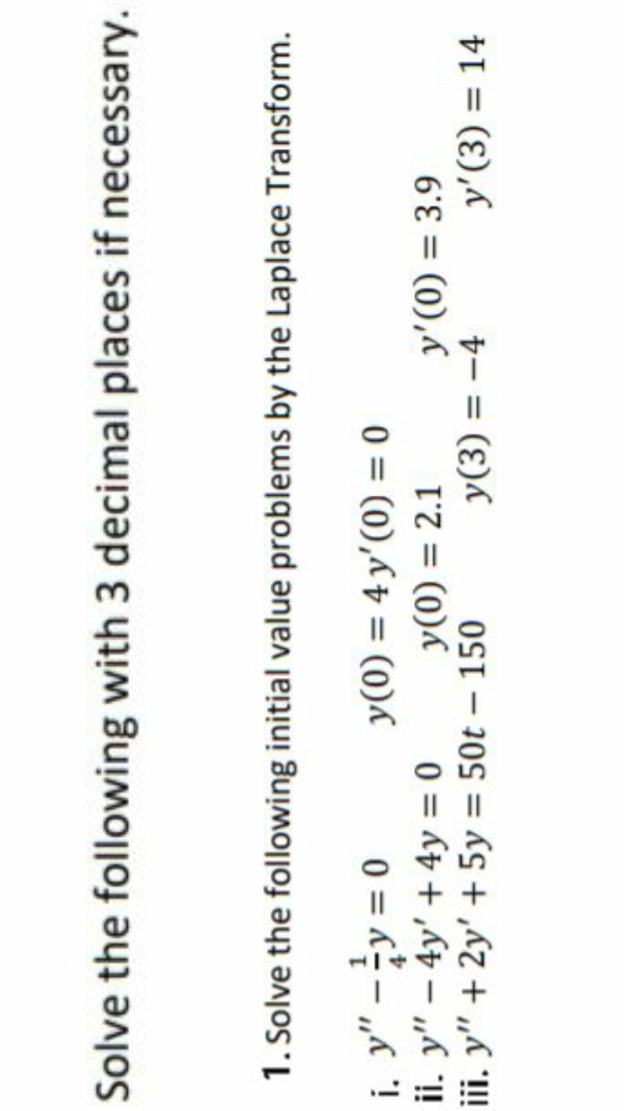 Solve the following with 3 decimal places if necessary.
1. Solve the following initial value problems by the Laplace Transform.
i. y" -y = 0
ii. y" – 4y' + 4y = 0
iii. y" + 2y' + 5y = 50t – 150
y(0) = 4 y'(0) = 0
y(0) = 2.1
4
y'(0) = 3.9
y(3) = -4
y'(3) = 14
%3D
